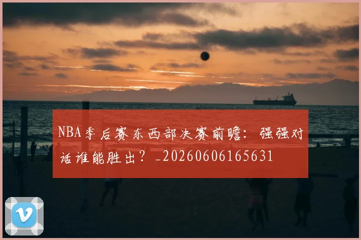 NBA季后赛东西部决赛前瞻:强强对话谁能胜出?_20260606165631