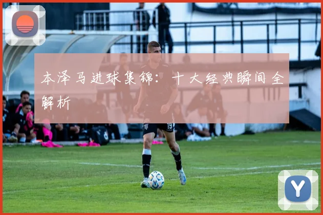 本泽马进球集锦：十大经典瞬间全解析