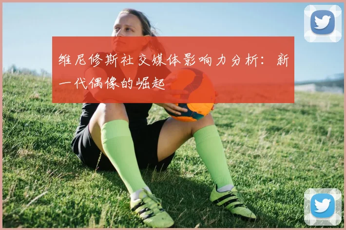 维尼修斯社交媒体影响力分析:新一代偶像的崛起
