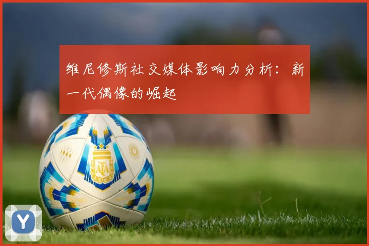 维尼修斯社交媒体影响力分析：新一代偶像的崛起