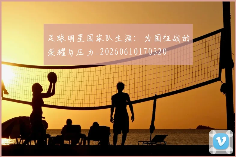 足球明星国家队生涯:为国征战的荣耀与压力_20260610170320