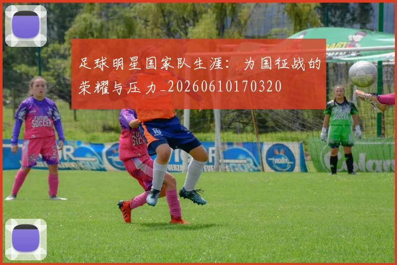 足球明星国家队生涯:为国征战的荣耀与压力_20260610170320