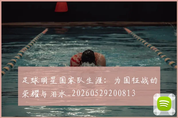 足球明星国家队生涯:为国征战的荣耀与泪水_20260529200813