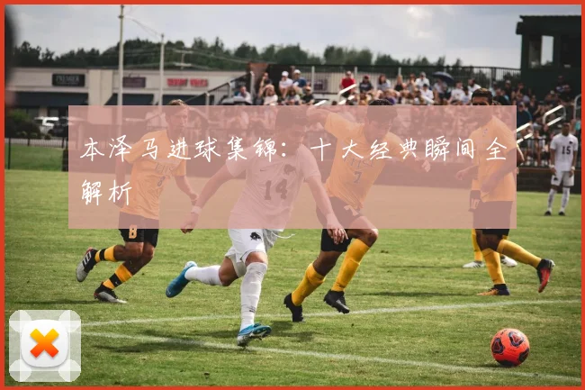 本泽马进球集锦:十大经典瞬间全解析
