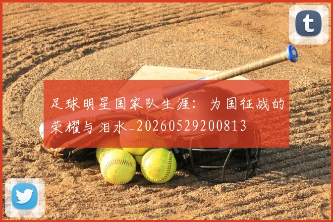 足球明星国家队生涯:为国征战的荣耀与泪水_20260529200813