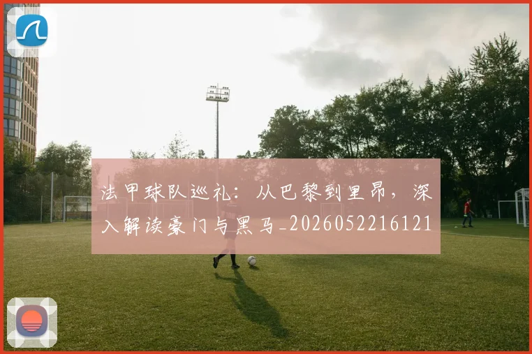法甲球队巡礼：从巴黎到里昂，深入解读豪门与黑马_20260522161213