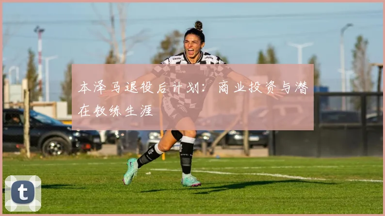 本泽马退役后计划:商业投资与潜在教练生涯