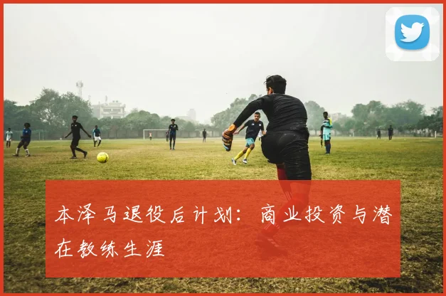 本泽马退役后计划:商业投资与潜在教练生涯